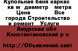 Купольная-баня-каркас 12 кв.м. диаметр 4 метра  › Цена ­ 32 000 - Все города Строительство и ремонт » Услуги   . Амурская обл.,Константиновский р-н